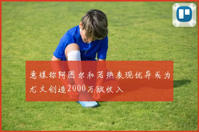 意媒称阿图尔和若热表现优异或为尤文创造2000万欧收入