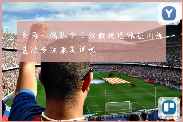 皇马一线队今日放假姆巴佩在训练基地专注康复训练