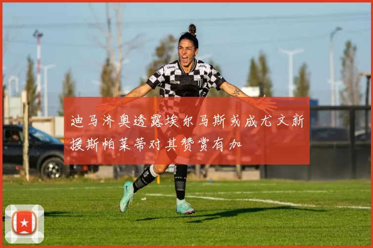 迪马济奥透露埃尔马斯或成尤文新援斯帕莱蒂对其赞赏有加