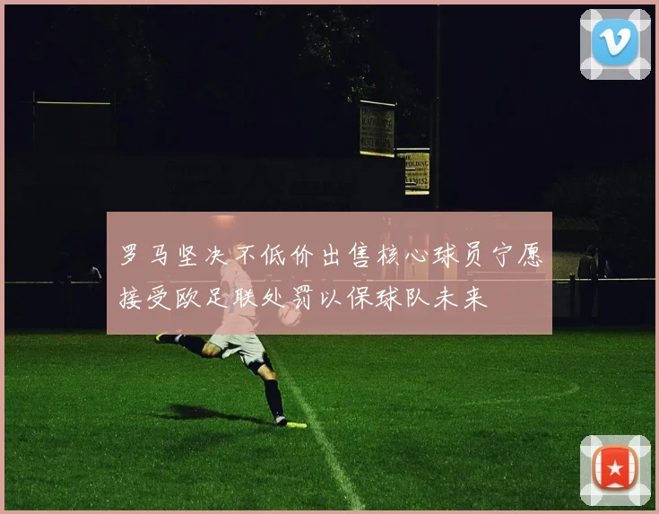 罗马坚决不低价出售核心球员宁愿接受欧足联处罚以保球队未来