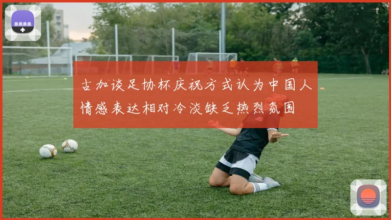 古加谈足协杯庆祝方式认为中国人情感表达相对冷淡缺乏热烈氛围