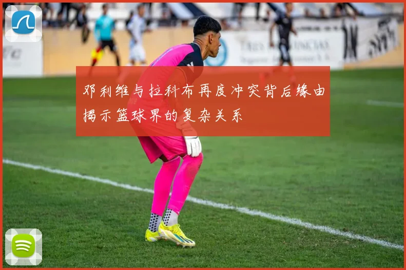 邓利维与拉科布再度冲突背后缘由揭示篮球界的复杂关系