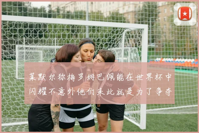 莱默尔称梅罗姆巴佩能在世界杯中闪耀不意外他们来此就是为了争夺最佳球员