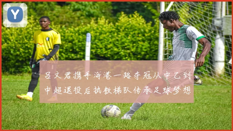 吕文君携手海港一路夺冠从中乙到中超退役后执教梯队传承足球梦想