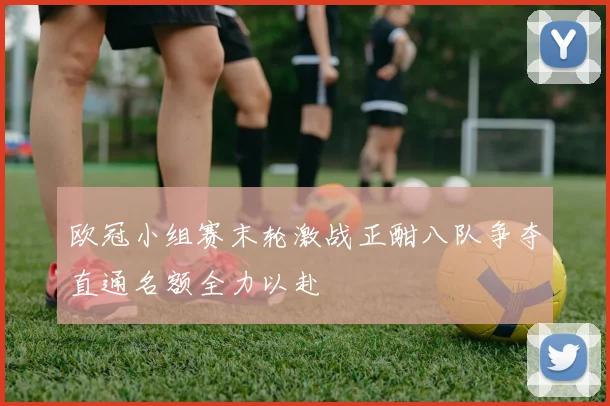 欧冠小组赛末轮激战正酣八队争夺直通名额全力以赴