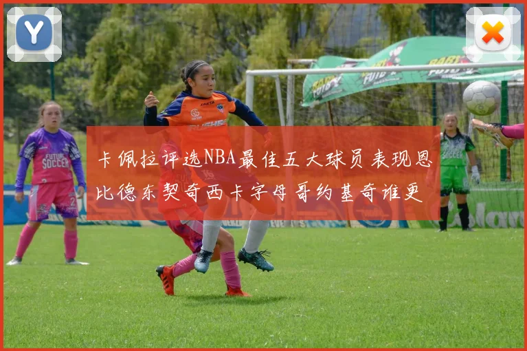 卡佩拉评选NBA最佳五大球员表现恩比德东契奇西卡字母哥约基奇谁更出色
