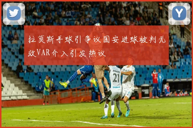 拉莫斯手球引争议国安进球被判无效VAR介入引发热议