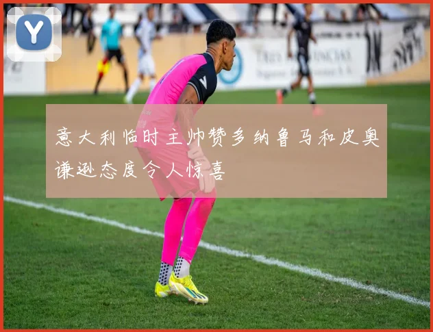 意大利临时主帅赞多纳鲁马和皮奥谦逊态度令人惊喜