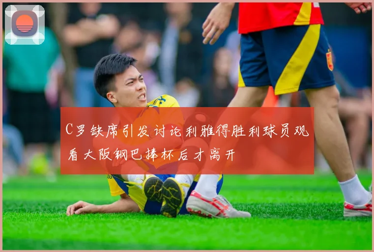 C罗缺席引发讨论利雅得胜利球员观看大阪钢巴捧杯后才离开