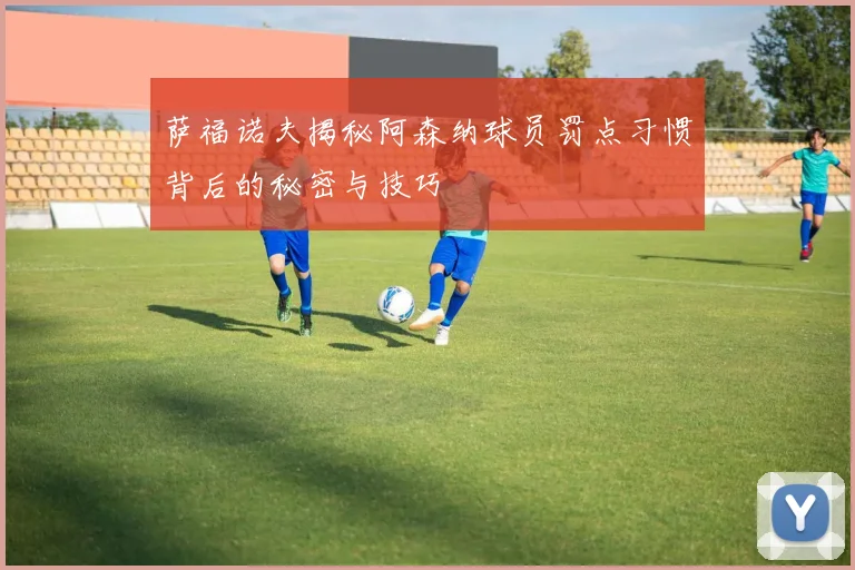 萨福诺夫揭秘阿森纳球员罚点习惯背后的秘密与技巧