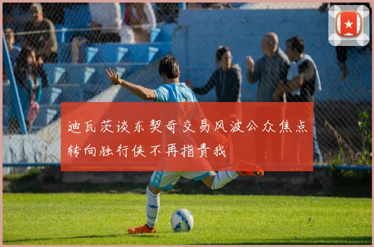 迪瓦茨谈东契奇交易风波公众焦点转向独行侠不再指责我