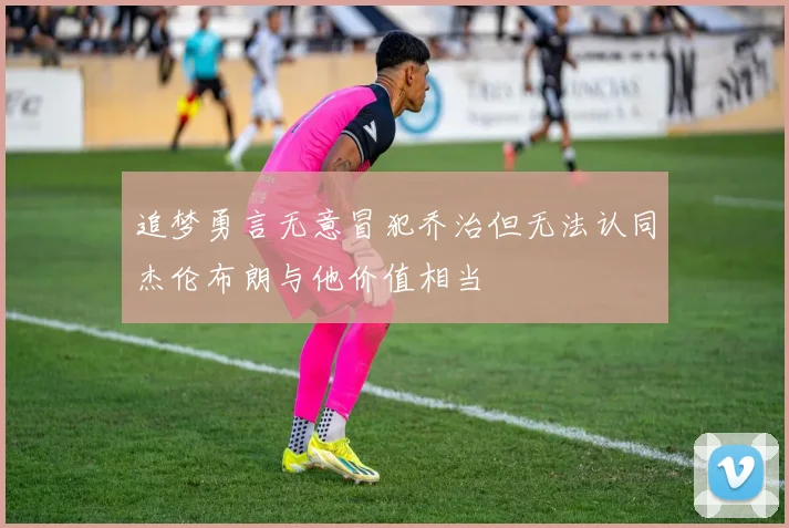 追梦勇言无意冒犯乔治但无法认同杰伦布朗与他价值相当