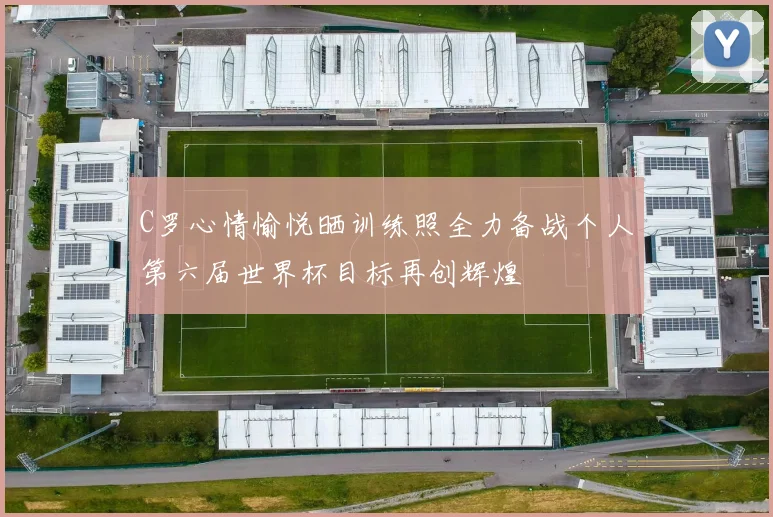 C罗心情愉悦晒训练照全力备战个人第六届世界杯目标再创辉煌